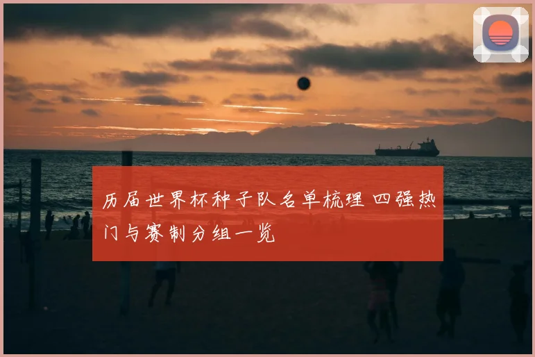 历届世界杯种子队名单梳理 四强热门与赛制分组一览