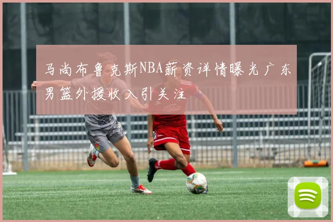 马尚布鲁克斯NBA薪资详情曝光广东男篮外援收入引关注