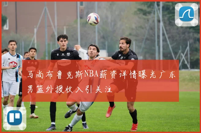 马尚布鲁克斯NBA薪资详情曝光广东男篮外援收入引关注