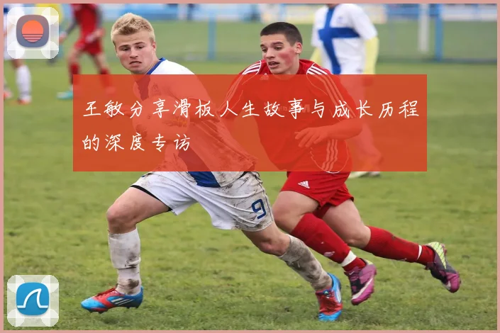 王敏分享滑板人生故事与成长历程的深度专访