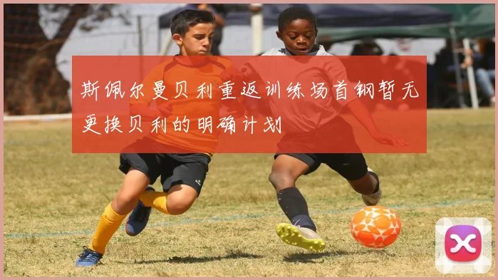 斯佩尔曼贝利重返训练场首钢暂无更换贝利的明确计划