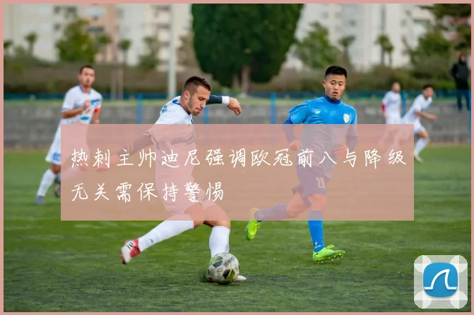 热刺主帅迪尼强调欧冠前八与降级无关需保持警惕