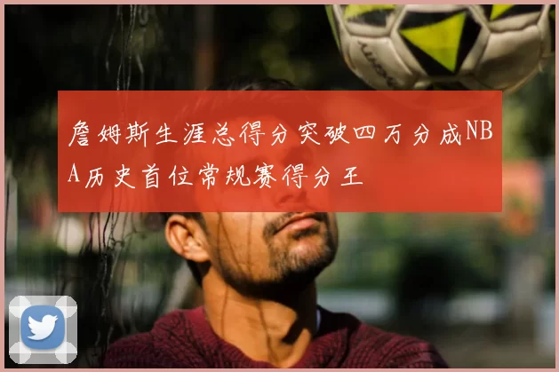 詹姆斯生涯总得分突破四万分成NBA历史首位常规赛得分王