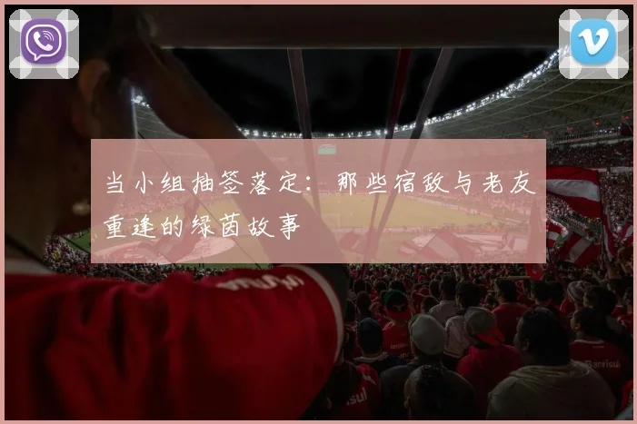 当小组抽签落定：那些宿敌与老友重逢的绿茵故事