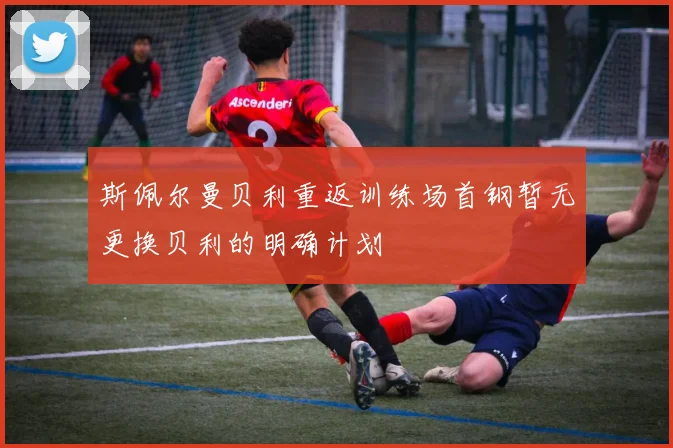 斯佩尔曼贝利重返训练场首钢暂无更换贝利的明确计划
