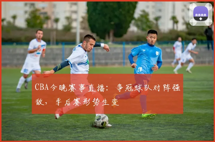 CBA今晚赛事直播：争冠球队对阵强敌，季后赛形势生变