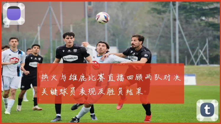 热火与雄鹿比赛直播回顾两队对决关键球员表现及胜负结果