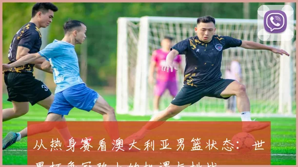 从热身赛看澳大利亚男篮状态：世界杯争冠路上的机遇与挑战