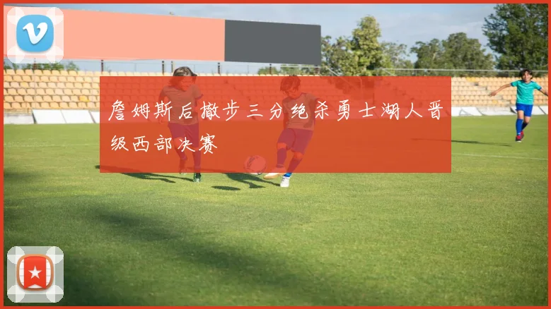 詹姆斯后撤步三分绝杀勇士湖人晋级西部决赛