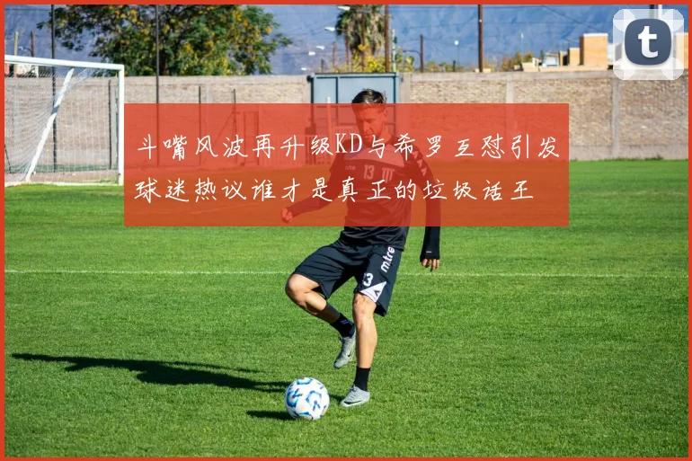 斗嘴风波再升级KD与希罗互怼引发球迷热议谁才是真正的垃圾话王