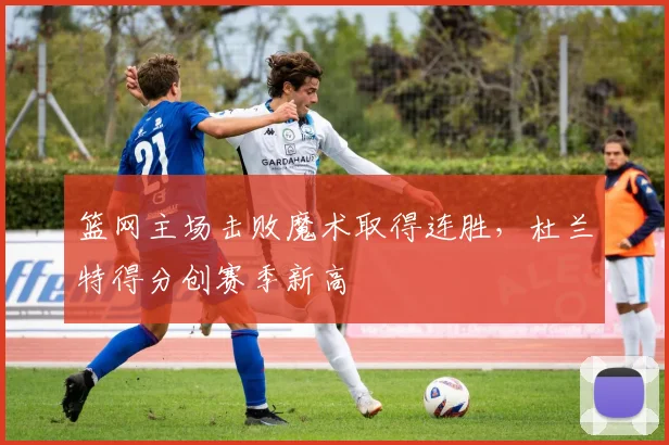 篮网主场击败魔术取得连胜，杜兰特得分创赛季新高