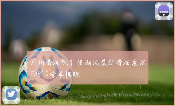 广州滑板队引领潮流最新滑板意识TOP10榜单揭晓