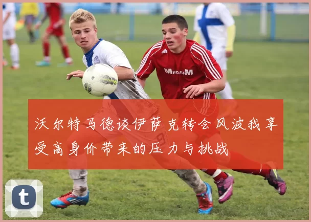 沃尔特马德谈伊萨克转会风波我享受高身价带来的压力与挑战