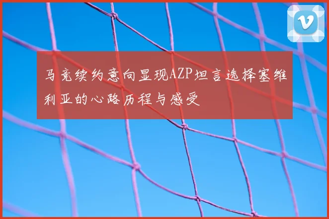 马竞续约意向显现AZP坦言选择塞维利亚的心路历程与感受
