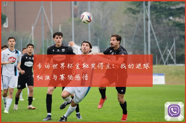 专访世界杯金靴奖得主:我的进球秘诀与赛场感悟