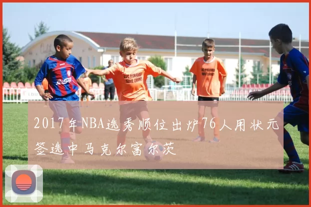 2017年NBA选秀顺位出炉76人用状元签选中马克尔富尔茨