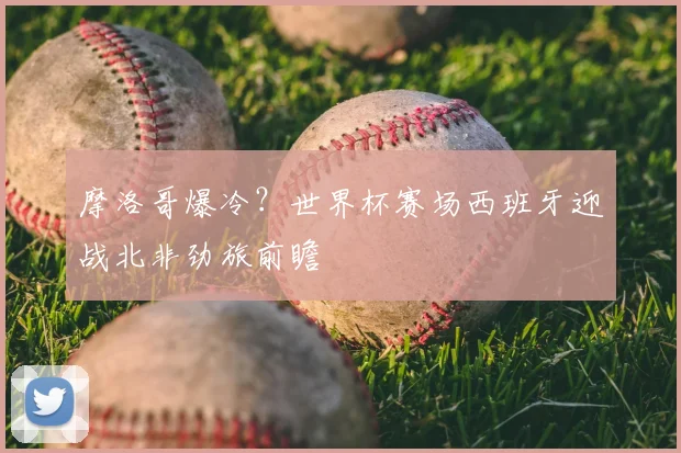 摩洛哥爆冷?世界杯赛场西班牙迎战北非劲旅前瞻