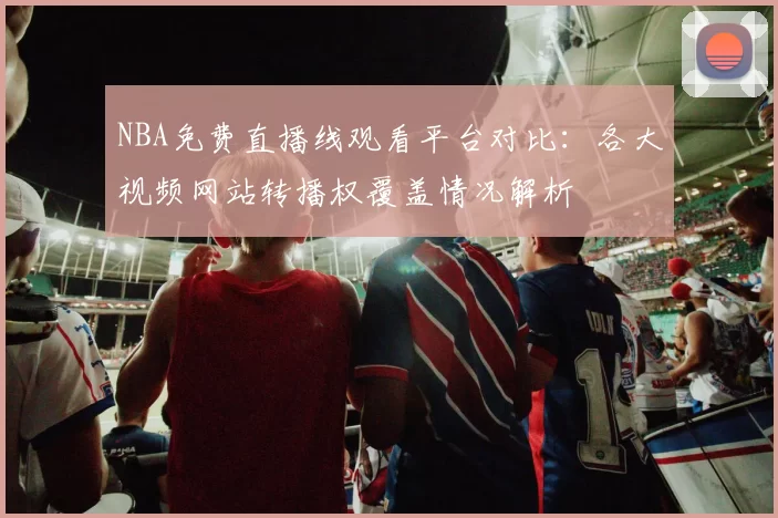 NBA免费直播线观看平台对比：各大视频网站转播权覆盖情况解析