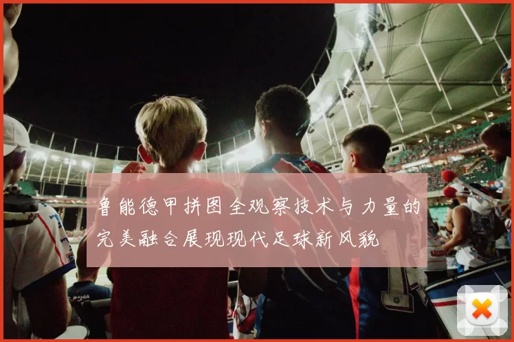 鲁能德甲拼图全观察技术与力量的完美融合展现现代足球新风貌