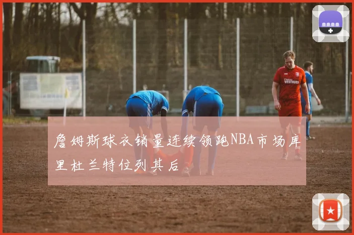 詹姆斯球衣销量连续领跑NBA市场库里杜兰特位列其后