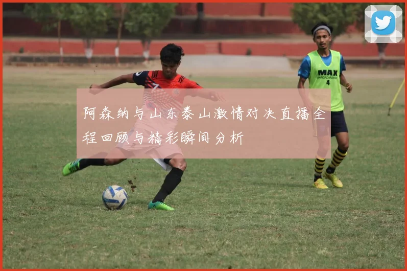 阿森纳与山东泰山激情对决直播全程回顾与精彩瞬间分析